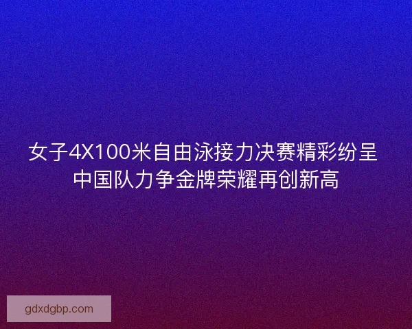 女子4X100米自由泳接力决赛精彩纷呈 中国队力争金牌荣耀再创新高