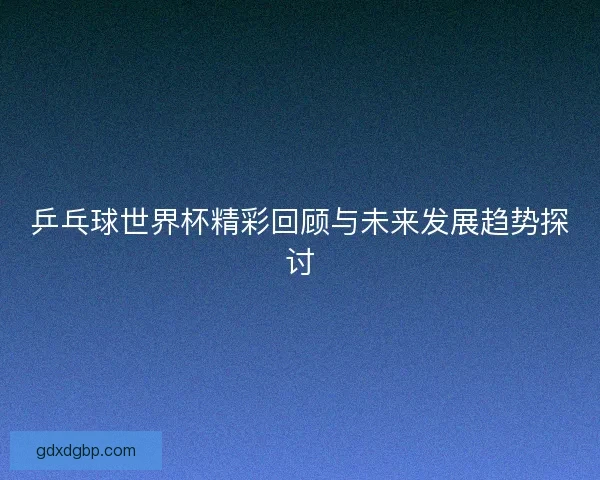 乒乓球世界杯精彩回顾与未来发展趋势探讨