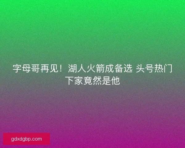 字母哥再见！湖人火箭成备选 头号热门下家竟然是他