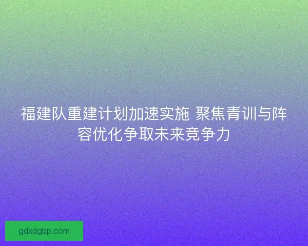 福建队重建计划加速实施 聚焦青训与阵容优化争取未来竞争力