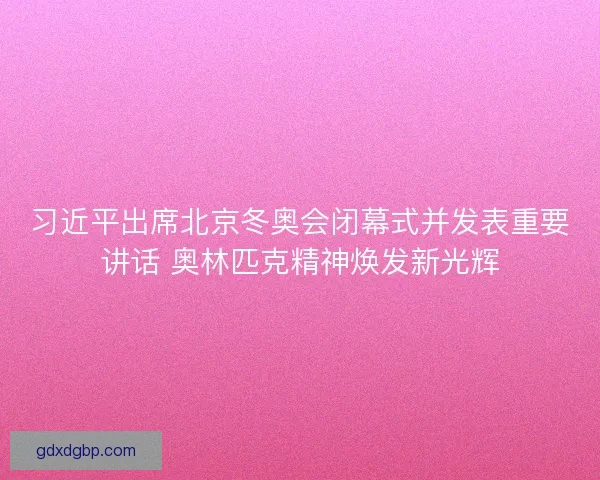 习近平出席北京冬奥会闭幕式并发表重要讲话 奥林匹克精神焕发新光辉