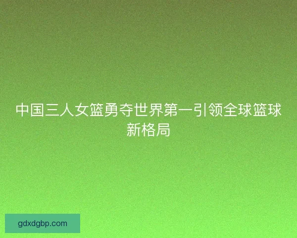 中国三人女篮勇夺世界第一引领全球篮球新格局