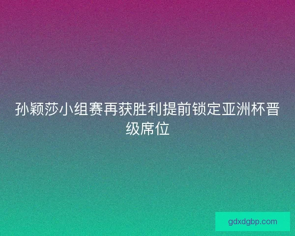孙颖莎小组赛再获胜利提前锁定亚洲杯晋级席位