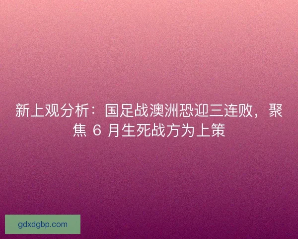 新上观分析：国足战澳洲恐迎三连败，聚焦 6 月生死战方为上策