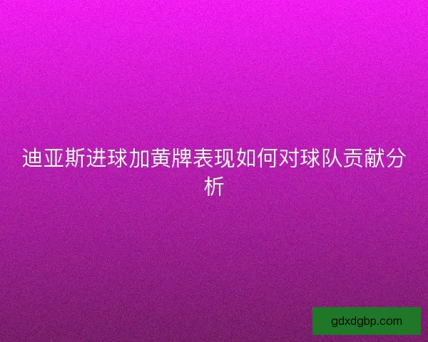 迪亚斯进球加黄牌表现如何对球队贡献分析