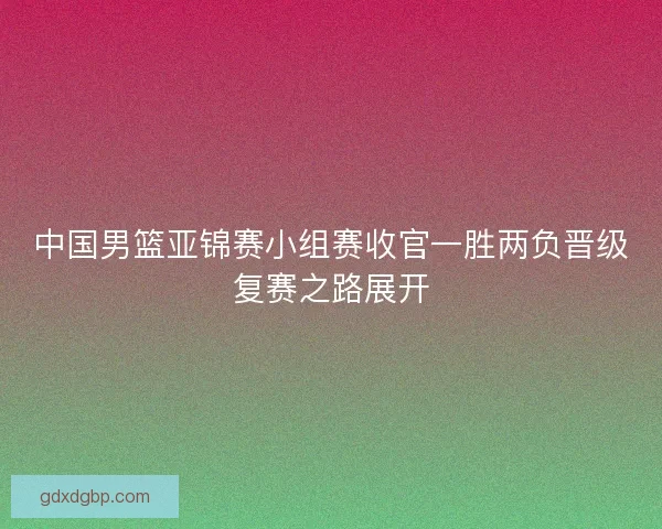 中国男篮亚锦赛小组赛收官一胜两负晋级复赛之路展开